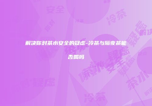 解决你对茶水安全的疑虑-冷茶与隔夜茶能否喝吗