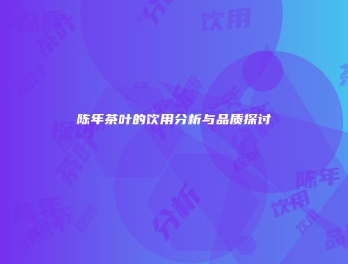陈年茶叶的饮用分析与品质探讨