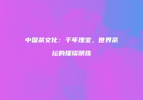 中国茶文化：千年瑰宝，世界茶坛的璀璨明珠