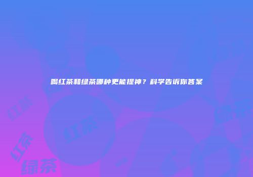 喝红茶和绿茶哪种更能提神？科学告诉你答案