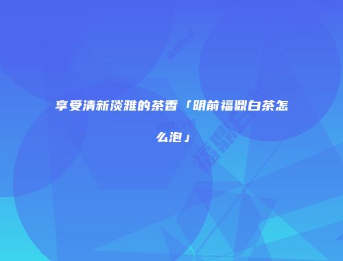 享受清新淡雅的茶香「明前福鼎白茶怎么泡」