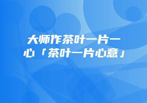 大师作茶叶一片一心「茶叶一片心意」