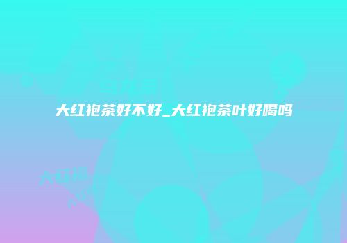 大红袍茶好不好_大红袍茶叶好喝吗