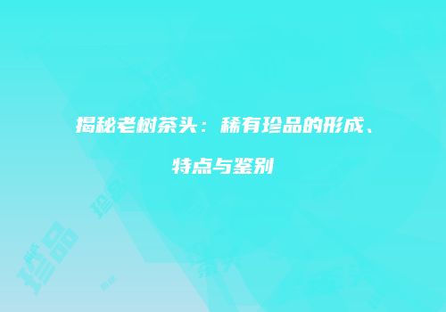 揭秘老树茶头：稀有珍品的形成、特点与鉴别