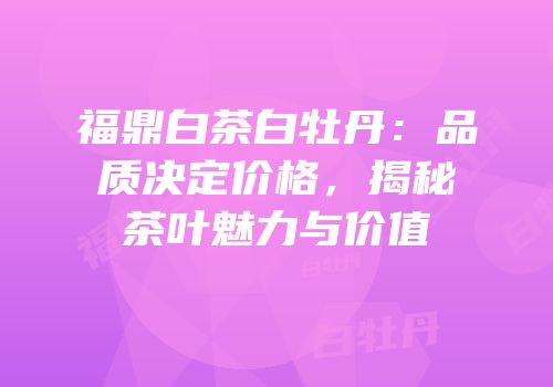 福鼎白茶白牡丹：品质决定价格，揭秘茶叶魅力与价值