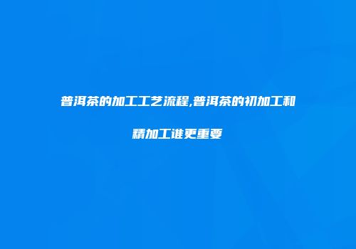 普洱茶的加工工艺流程,普洱茶的初加工和精加工谁更重要