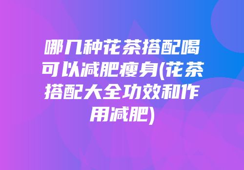 哪几种花茶搭配喝可以减肥瘦身(花茶搭配大全功效和作用减肥)