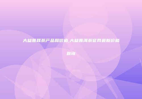 大益普耳茶产品和价格,大益普洱茶官网最新价格查询