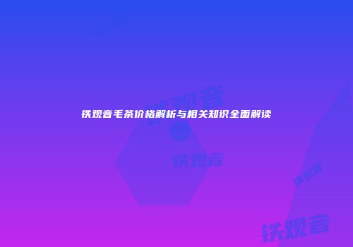 铁观音毛茶价格解析与相关知识全面解读