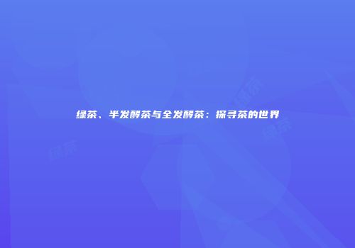 绿茶、半发酵茶与全发酵茶：探寻茶的世界