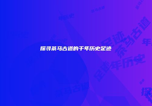 探寻茶马古道的千年历史足迹