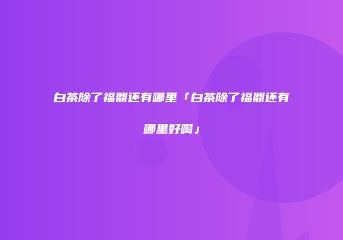 白茶除了福鼎还有哪里「白茶除了福鼎还有哪里好喝」