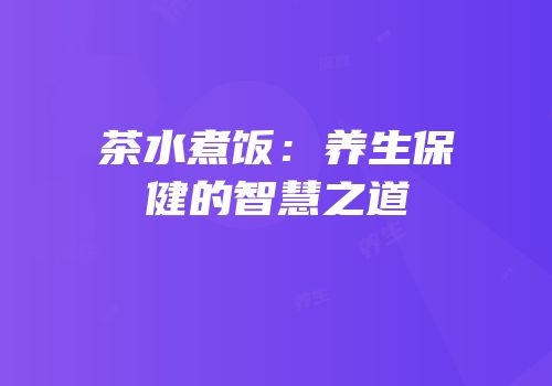 茶水煮饭：养生保健的智慧之道