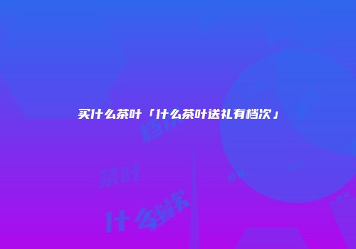 买什么茶叶「什么茶叶送礼有档次」