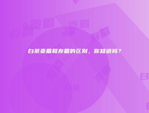 白茶贡眉和寿眉的区别，你知道吗？