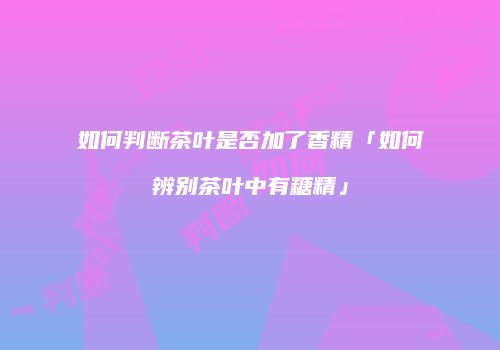 如何判断茶叶是否加了香精「如何辨别茶叶中有糖精」