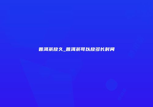 普洱茶放久_普洱茶可以放多长时间