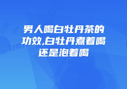 男人喝白牡丹茶的功效,白牡丹煮着喝还是泡着喝