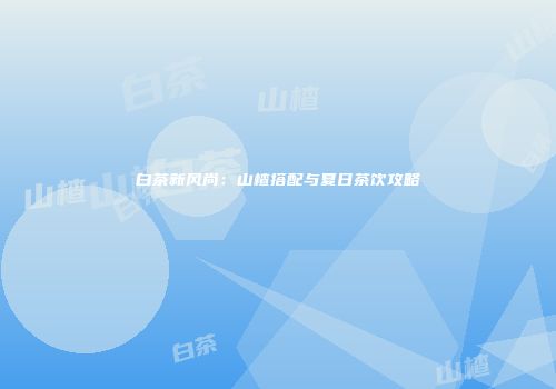 白茶新风尚：山楂搭配与夏日茶饮攻略