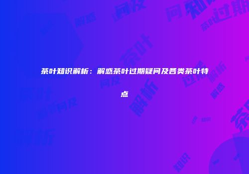茶叶知识解析：解惑茶叶过期疑问及各类茶叶特点