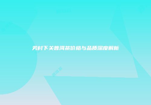 芳村下关普洱茶价格与品质深度解析