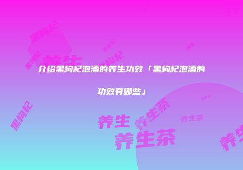 介绍黑枸杞泡酒的养生功效「黑枸杞泡酒的功效有哪些」