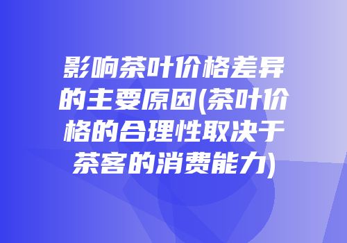 影响茶叶价格差异的主要原因(茶叶价格的合理性取决于茶客的消费能力)