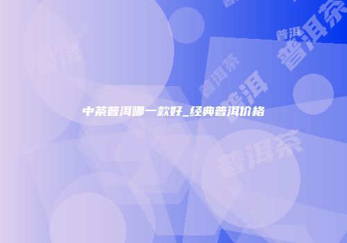 中茶普洱哪一款好_经典普洱价格