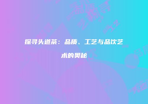 探寻头道茶：品质、工艺与品饮艺术的奥秘