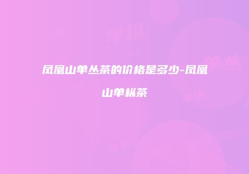 凤凰山单丛茶的价格是多少-凤凰山单枞茶