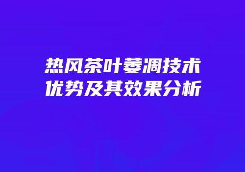 热风茶叶萎凋技术优势及其效果分析