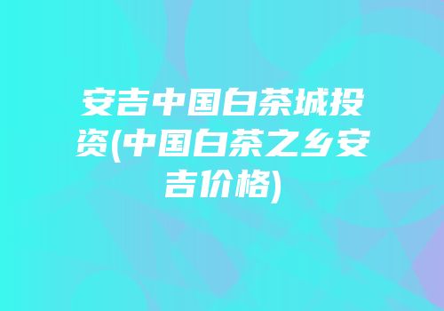 安吉中国白茶城投资(中国白茶之乡安吉价格)