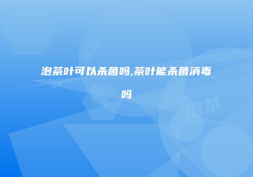 泡茶叶可以杀菌吗,茶叶能杀菌消毒吗