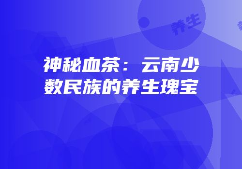 神秘血茶：云南少数民族的养生瑰宝