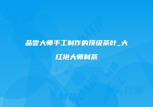 品尝大师手工制作的顶级茶叶_大红袍大师制茶