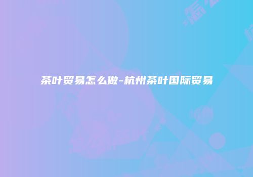 茶叶贸易怎么做-杭州茶叶国际贸易