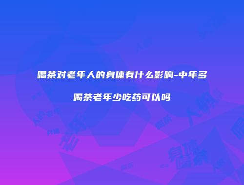 喝茶对老年人的身体有什么影响-中年多喝茶老年少吃药可以吗