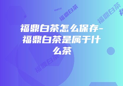 福鼎白茶怎么保存-福鼎白茶是属于什么茶