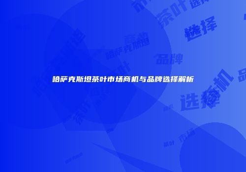哈萨克斯坦茶叶市场商机与品牌选择解析