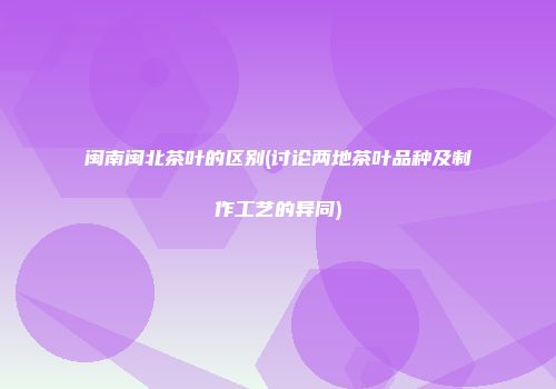 闽南闽北茶叶的区别(讨论两地茶叶品种及制作工艺的异同)