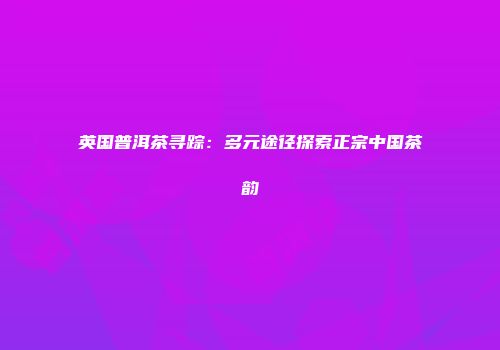 英国普洱茶寻踪：多元途径探索正宗中国茶韵