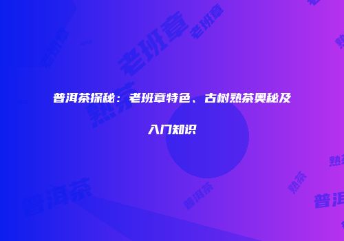 普洱茶探秘：老班章特色、古树熟茶奥秘及入门知识