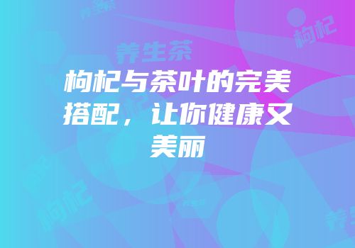 枸杞与茶叶的完美搭配，让你健康又美丽