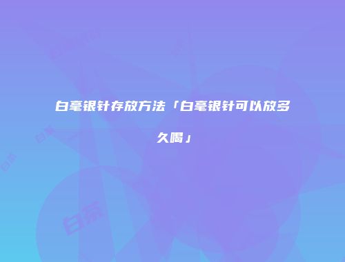 白毫银针存放方法「白毫银针可以放多久喝」