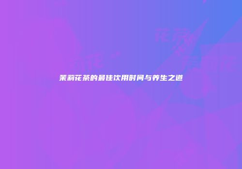 茉莉花茶的最佳饮用时间与养生之道
