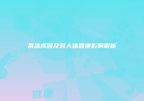茶沫成因及对人体健康影响解析