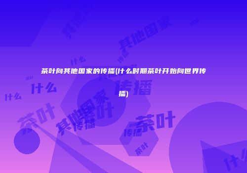 茶叶向其他国家的传播(什么时期茶叶开始向世界传播)
