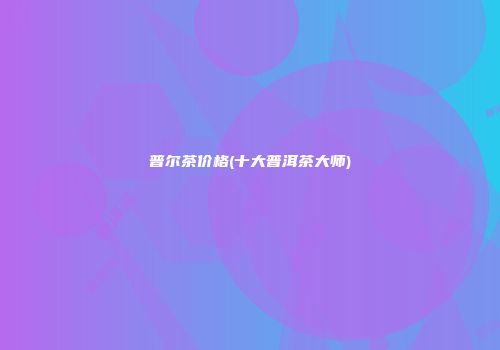 普尔茶价格(十大普洱茶大师)