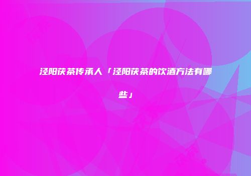 泾阳茯茶传承人「泾阳茯茶的饮酒方法有哪些」