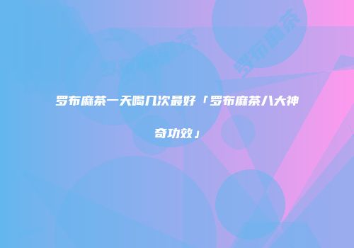罗布麻茶一天喝几次最好「罗布麻茶八大神奇功效」